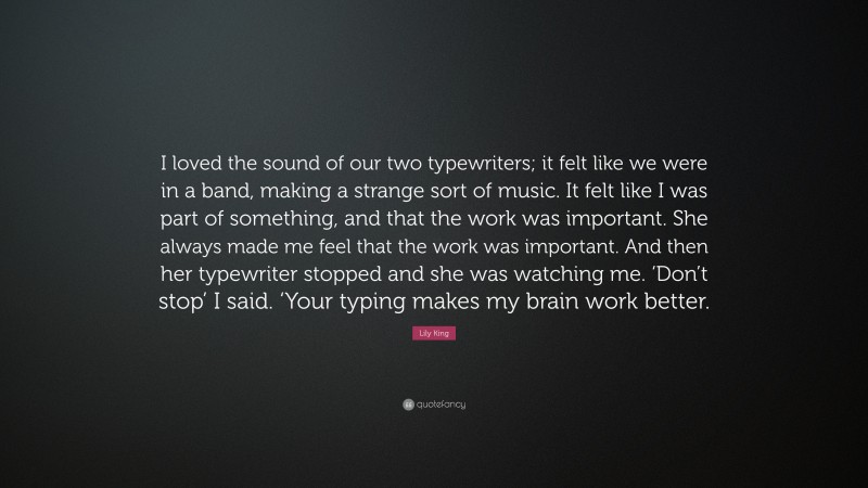 Lily King Quote: “I loved the sound of our two typewriters; it felt like we were in a band, making a strange sort of music. It felt like I was part of something, and that the work was important. She always made me feel that the work was important. And then her typewriter stopped and she was watching me. ‘Don’t stop’ I said. ‘Your typing makes my brain work better.”