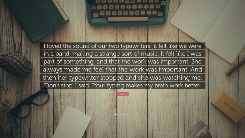 Lily King Quote: “I loved the sound of our two typewriters; it felt like we were in a band, making a strange sort of music. It felt like I was part of something, and that the work was important. She always made me feel that the work was important. And then her typewriter stopped and she was watching me. ‘Don’t stop’ I said. ‘Your typing makes my brain work better.”