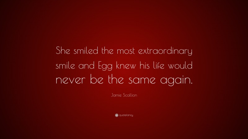 Jamie Scallion Quote: “She smiled the most extraordinary smile and Egg knew his life would never be the same again.”