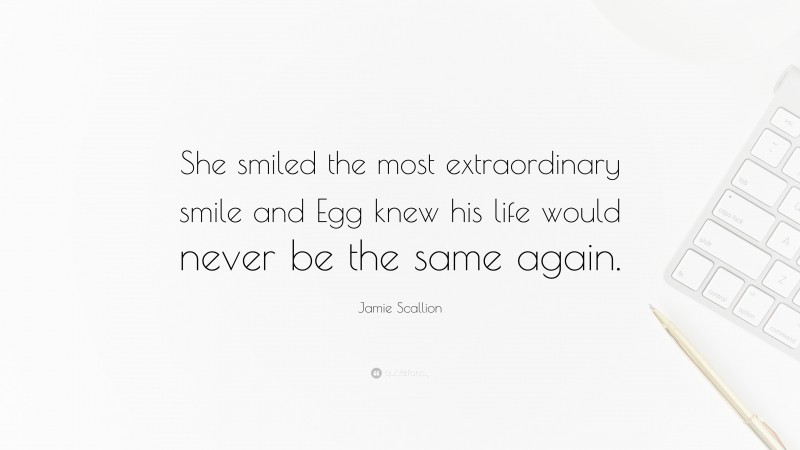 Jamie Scallion Quote: “She smiled the most extraordinary smile and Egg knew his life would never be the same again.”