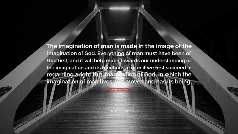 George MacDonald Quote: “The imagination of man is made in the image of the imagination of God. Everything of man must have been of God first; and it will help much towards our understanding of the imagination and its functions in man if we first succeed in regarding aright the imagination of God, in which the imagination of man lives and moves and has its being.”