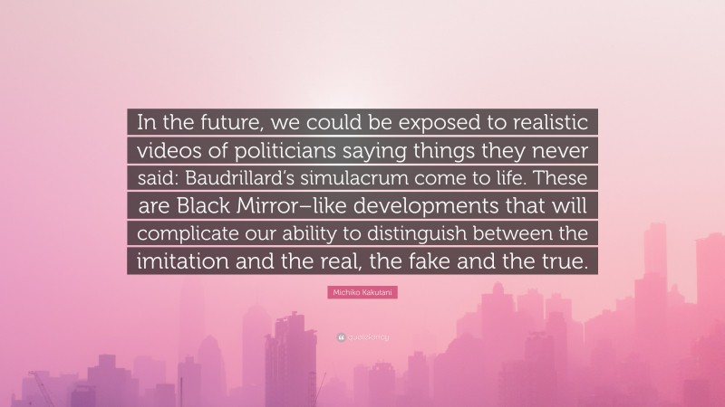 Michiko Kakutani Quote: “In the future, we could be exposed to realistic videos of politicians saying things they never said: Baudrillard’s simulacrum come to life. These are Black Mirror–like developments that will complicate our ability to distinguish between the imitation and the real, the fake and the true.”