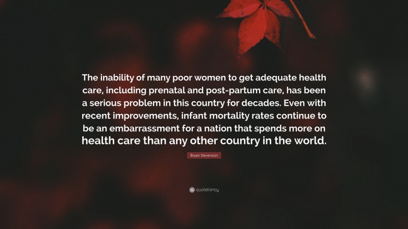 Bryan Stevenson Quote: “The inability of many poor women to get adequate health care, including prenatal and post-partum care, has been a serious problem in this country for decades. Even with recent improvements, infant mortality rates continue to be an embarrassment for a nation that spends more on health care than any other country in the world.”