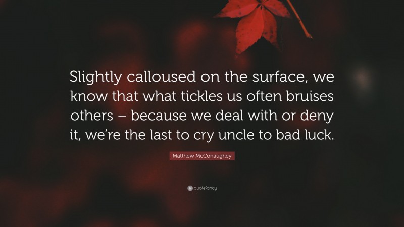 Matthew McConaughey Quote: “Slightly calloused on the surface, we know that what tickles us often bruises others – because we deal with or deny it, we’re the last to cry uncle to bad luck.”