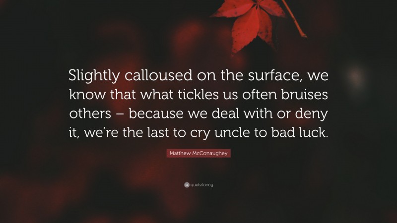 Matthew McConaughey Quote: “Slightly calloused on the surface, we know that what tickles us often bruises others – because we deal with or deny it, we’re the last to cry uncle to bad luck.”