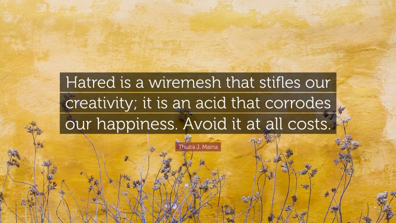 Thuita J. Maina Quote: “Hatred is a wiremesh that stifles our creativity; it is an acid that corrodes our happiness. Avoid it at all costs.”