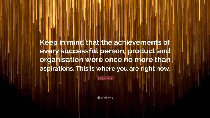 Justin Leigh Quote: “Keep in mind that the achievements of every successful person, product and organisation were once no more than aspirations. This is where you are right now.”