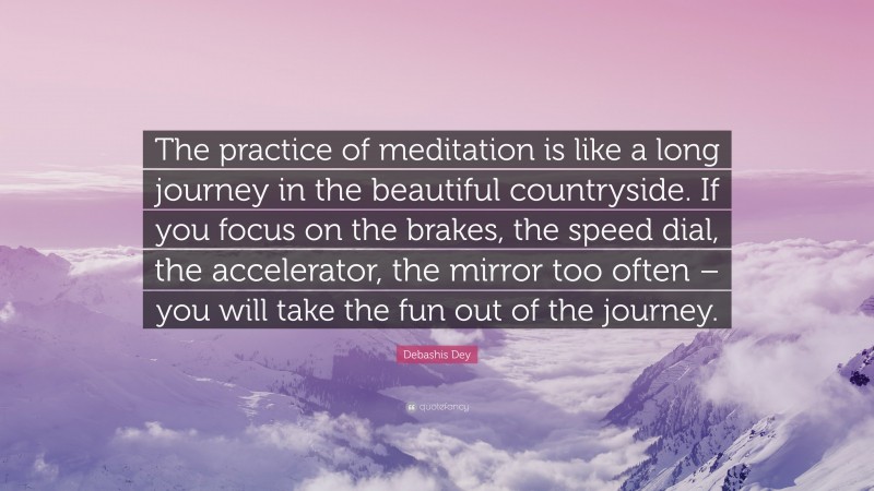 Debashis Dey Quote: “The practice of meditation is like a long journey in the beautiful countryside. If you focus on the brakes, the speed dial, the accelerator, the mirror too often – you will take the fun out of the journey.”