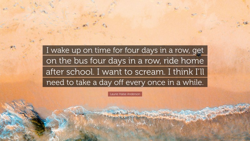Laurie Halse Anderson Quote: “I wake up on time for four days in a row, get on the bus four days in a row, ride home after school. I want to scream. I think I’ll need to take a day off every once in a while.”