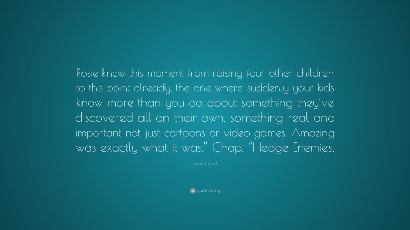 Laurie Frankel Quote: “Rosie knew this moment from raising four other children to this point already, the one where suddenly your kids know more than you do about something they’ve discovered all on their own, something real and important not just cartoons or video games. Amazing was exactly what it was.” Chap. “Hedge Enemies.”