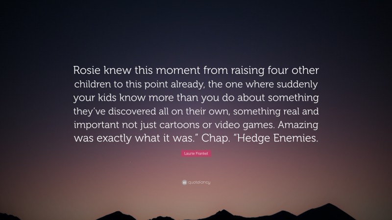 Laurie Frankel Quote: “Rosie knew this moment from raising four other children to this point already, the one where suddenly your kids know more than you do about something they’ve discovered all on their own, something real and important not just cartoons or video games. Amazing was exactly what it was.” Chap. “Hedge Enemies.”