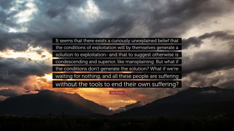 Sally Rooney Quote: “It seems that there exists a curiously unexplained belief that the conditions of exploitation will by themselves generate a solution to exploitation- and that to suggest otherwise is condescending and superior, like mansplaining. But what if the conditions don’t generate the solution? What if we’re waiting for nothing, and all these people are suffering without the tools to end their own suffering?”