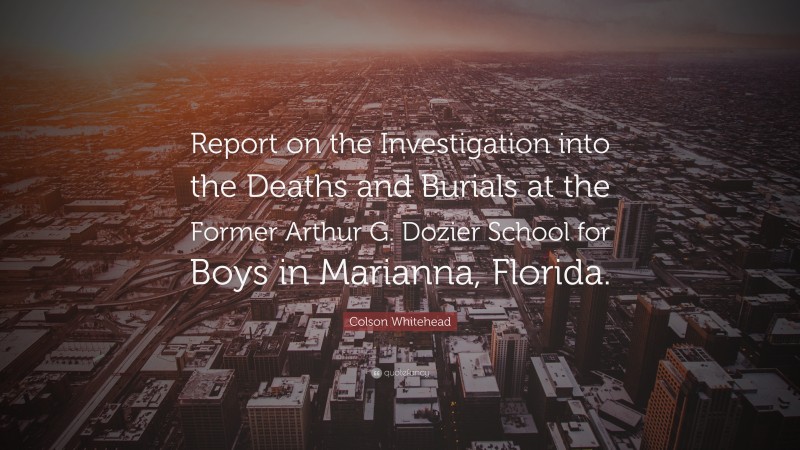 Colson Whitehead Quote: “Report on the Investigation into the Deaths and Burials at the Former Arthur G. Dozier School for Boys in Marianna, Florida.”