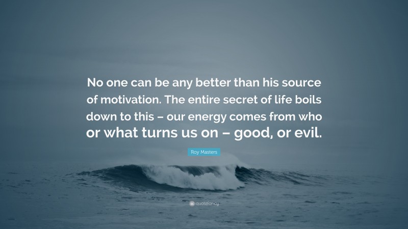 Roy Masters Quote: “No one can be any better than his source of motivation. The entire secret of life boils down to this – our energy comes from who or what turns us on – good, or evil.”