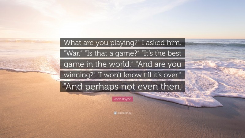 John Boyne Quote: “What are you playing?” I asked him. “War.” “Is that a game?” “It’s the best game in the world.” “And are you winning?” “I won’t know till it’s over.” “And perhaps not even then.”