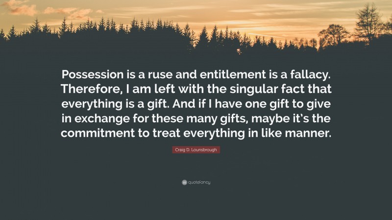 Craig D. Lounsbrough Quote: “Possession is a ruse and entitlement is a fallacy. Therefore, I am left with the singular fact that everything is a gift. And if I have one gift to give in exchange for these many gifts, maybe it’s the commitment to treat everything in like manner.”