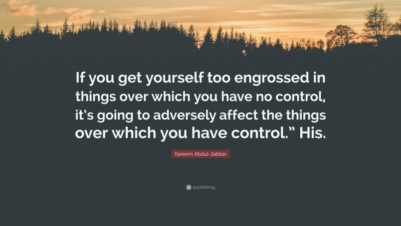 Kareem Abdul-Jabbar Quote: “If you get yourself too engrossed in things over which you have no control, it’s going to adversely affect the things over which you have control.” His.”