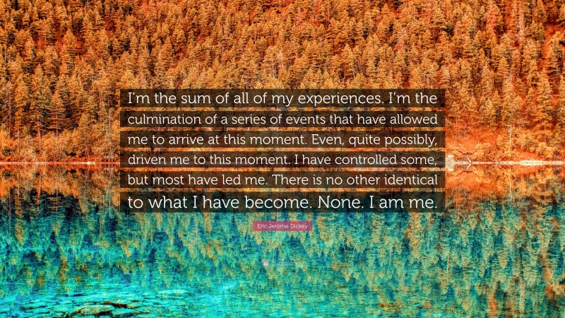 Eric Jerome Dickey Quote: “I’m the sum of all of my experiences. I’m the culmination of a series of events that have allowed me to arrive at this moment. Even, quite possibly, driven me to this moment. I have controlled some, but most have led me. There is no other identical to what I have become. None. I am me.”