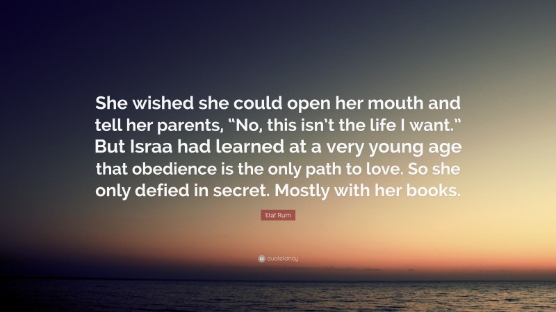 Etaf Rum Quote: “She wished she could open her mouth and tell her parents, “No, this isn’t the life I want.” But Israa had learned at a very young age that obedience is the only path to love. So she only defied in secret. Mostly with her books.”