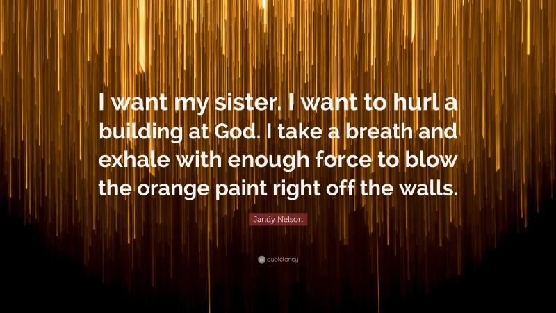 Jandy Nelson Quote: “I want my sister. I want to hurl a building at God. I take a breath and exhale with enough force to blow the orange paint right off the walls.”