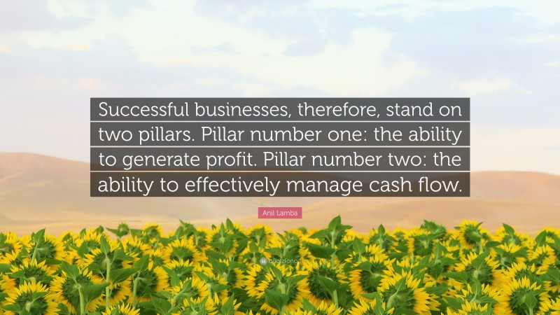 Anil Lamba Quote: “Successful businesses, therefore, stand on two pillars. Pillar number one: the ability to generate profit. Pillar number two: the ability to effectively manage cash flow.”