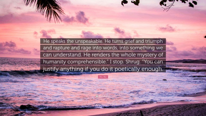 M.L. Rio Quote: “He speaks the unspeakable. He turns grief and triumph and rapture and rage into words, into something we can understand. He renders the whole mystery of humanity comprehensible.” I stop. Shrug. “You can justify anything if you do it poetically enough.”