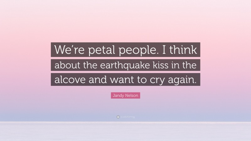 Jandy Nelson Quote: “We’re petal people. I think about the earthquake kiss in the alcove and want to cry again.”