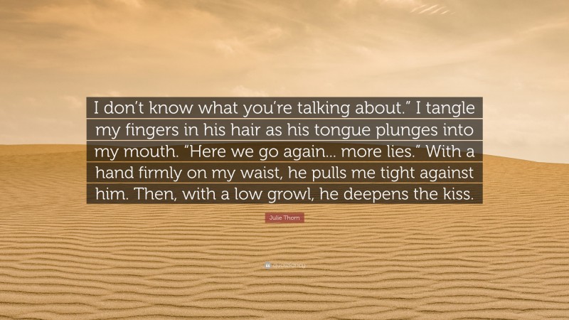 Julie Thorn Quote: “I don’t know what you’re talking about.” I tangle my fingers in his hair as his tongue plunges into my mouth. “Here we go again... more lies.” With a hand firmly on my waist, he pulls me tight against him. Then, with a low growl, he deepens the kiss.”