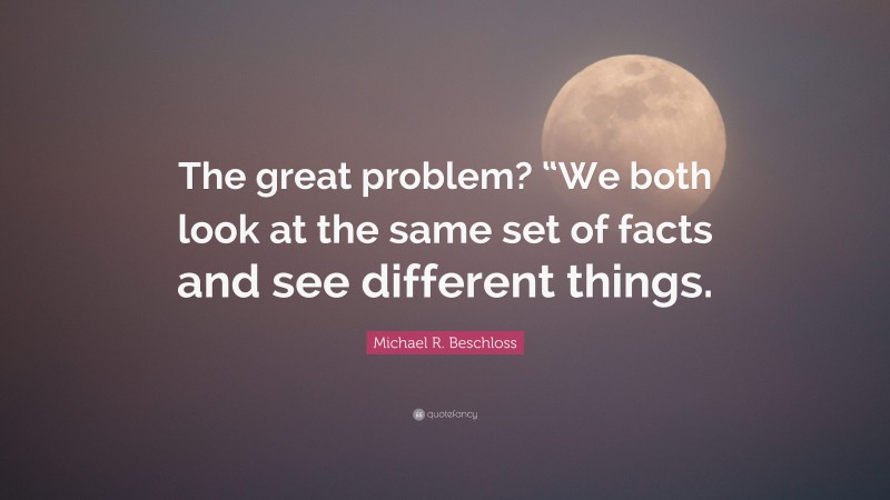 Michael R. Beschloss Quote: “The great problem? “We both look at the same set of facts and see different things.”
