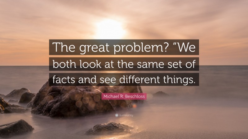 Michael R. Beschloss Quote: “The great problem? “We both look at the same set of facts and see different things.”