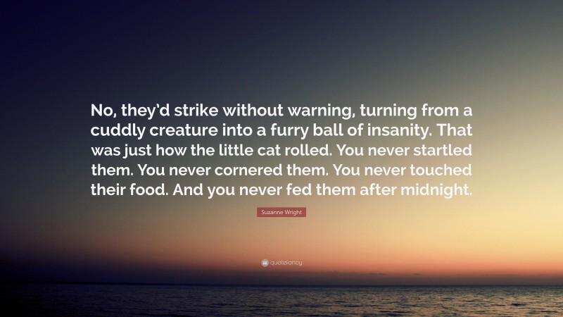 Suzanne Wright Quote: “No, they’d strike without warning, turning from a cuddly creature into a furry ball of insanity. That was just how the little cat rolled. You never startled them. You never cornered them. You never touched their food. And you never fed them after midnight.”