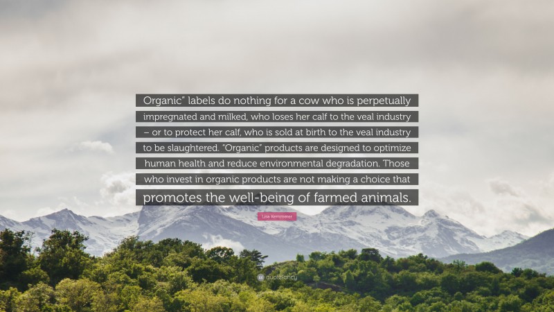 Lisa Kemmerer Quote: “Organic” labels do nothing for a cow who is perpetually impregnated and milked, who loses her calf to the veal industry – or to protect her calf, who is sold at birth to the veal industry to be slaughtered. “Organic” products are designed to optimize human health and reduce environmental degradation. Those who invest in organic products are not making a choice that promotes the well-being of farmed animals.”
