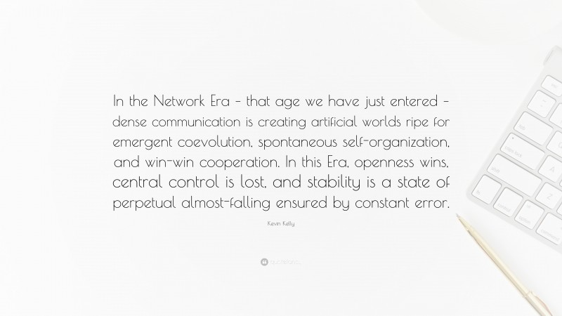 Kevin Kelly Quote: “In the Network Era – that age we have just entered – dense communication is creating artificial worlds ripe for emergent coevolution, spontaneous self-organization, and win-win cooperation. In this Era, openness wins, central control is lost, and stability is a state of perpetual almost-falling ensured by constant error.”