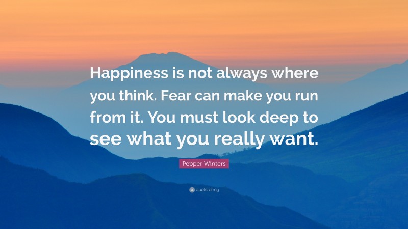 Pepper Winters Quote: “Happiness is not always where you think. Fear can make you run from it. You must look deep to see what you really want.”