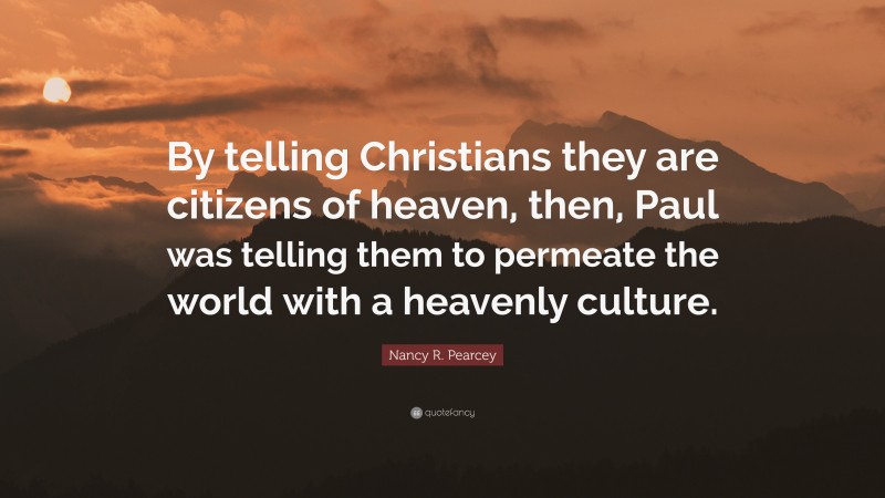 Nancy R. Pearcey Quote: “By telling Christians they are citizens of heaven, then, Paul was telling them to permeate the world with a heavenly culture.”