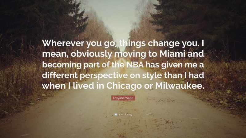 Dwyane Wade Quote: “Wherever you go, things change you. I mean, obviously moving to Miami and becoming part of the NBA has given me a different perspective on style than I had when I lived in Chicago or Milwaukee.”