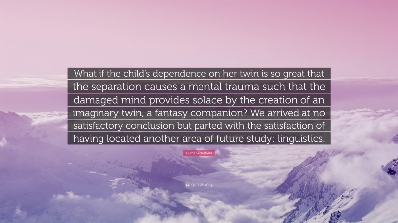 Diane Setterfield Quote: “What if the child’s dependence on her twin is so great that the separation causes a mental trauma such that the damaged mind provides solace by the creation of an imaginary twin, a fantasy companion? We arrived at no satisfactory conclusion but parted with the satisfaction of having located another area of future study: linguistics.”