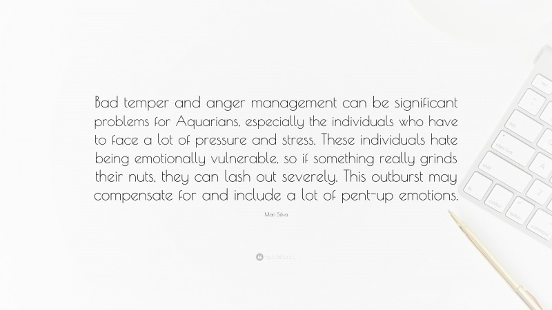 Mari Silva Quote: “Bad temper and anger management can be significant problems for Aquarians, especially the individuals who have to face a lot of pressure and stress. These individuals hate being emotionally vulnerable, so if something really grinds their nuts, they can lash out severely. This outburst may compensate for and include a lot of pent-up emotions.”