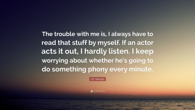 J.D. Salinger Quote: “The trouble with me is, I always have to read that stuff by myself. If an actor acts it out, I hardly listen. I keep worrying about whether he’s going to do something phony every minute.”