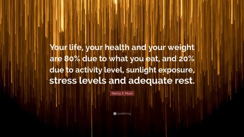 Nancy S. Mure Quote: “Your life, your health and your weight are 80% due to what you eat, and 20% due to activity level, sunlight exposure, stress levels and adequate rest.”