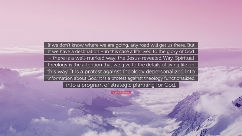 Eugene H. Peterson Quote: “If we don’t know where we are going, any road will get us there. But if we have a destination – in this case a life lived to the glory of God – there is a well-marked way, the Jesus-revealed Way. Spiritual theology is the attention that we give to the details of living life on this way. It is a protest against theology depersonalized into information about God; it is a protest against theology functionalized into a program of strategic planning for God.”