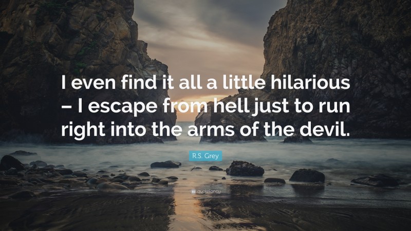 R.S. Grey Quote: “I even find it all a little hilarious – I escape from hell just to run right into the arms of the devil.”