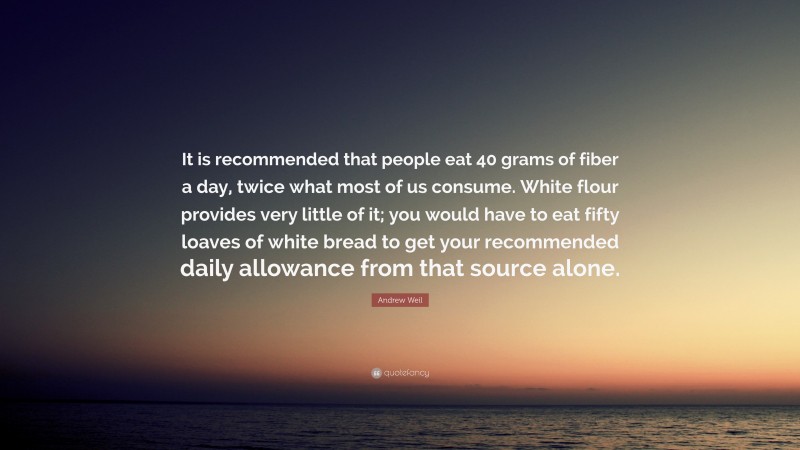 Andrew Weil Quote: “It is recommended that people eat 40 grams of fiber a day, twice what most of us consume. White flour provides very little of it; you would have to eat fifty loaves of white bread to get your recommended daily allowance from that source alone.”