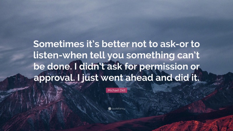 Michael Dell Quote: “Sometimes it’s better not to ask-or to listen-when tell you something can’t be done. I didn’t ask for permission or approval. I just went ahead and did it.”