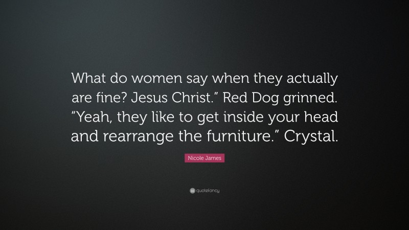 Nicole James Quote: “What do women say when they actually are fine? Jesus Christ.” Red Dog grinned. “Yeah, they like to get inside your head and rearrange the furniture.” Crystal.”