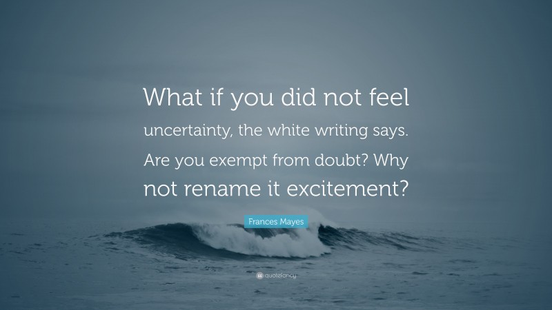 Frances Mayes Quote: “What if you did not feel uncertainty, the white writing says. Are you exempt from doubt? Why not rename it excitement?”