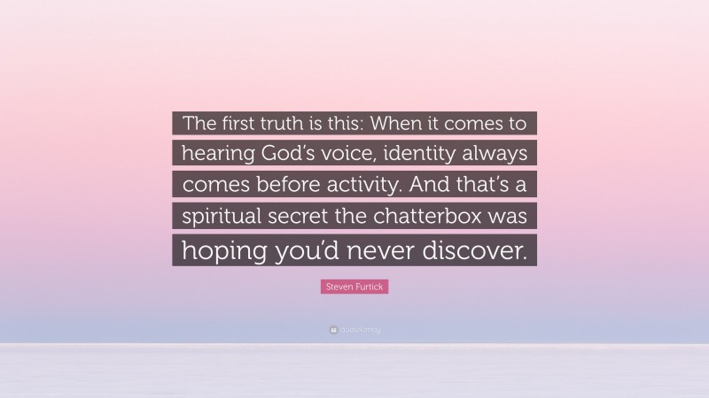 Steven Furtick Quote: “The first truth is this: When it comes to hearing God’s voice, identity always comes before activity. And that’s a spiritual secret the chatterbox was hoping you’d never discover.”