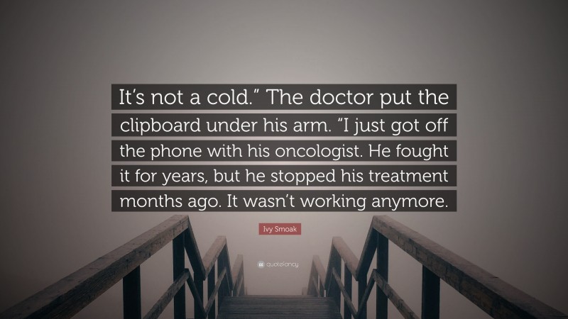 Ivy Smoak Quote: “It’s not a cold.” The doctor put the clipboard under his arm. “I just got off the phone with his oncologist. He fought it for years, but he stopped his treatment months ago. It wasn’t working anymore.”