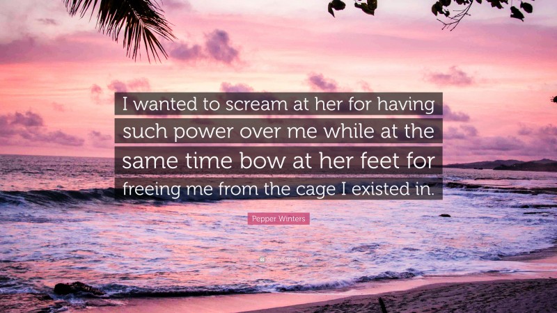 Pepper Winters Quote: “I wanted to scream at her for having such power over me while at the same time bow at her feet for freeing me from the cage I existed in.”