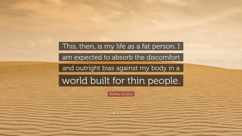 Aubrey Gordon Quote: “This, then, is my life as a fat person. I am expected to absorb the discomfort and outright bias against my body in a world built for thin people.”